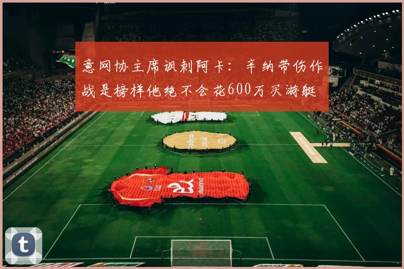 意网协主席讽刺阿卡:辛纳带伤作战是榜样他绝不会花600万买游艇