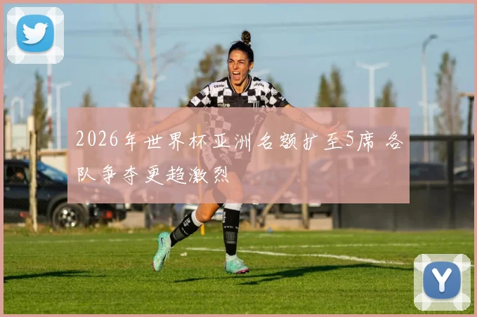 2026年世界杯亚洲名额扩至5席 各队争夺更趋激烈