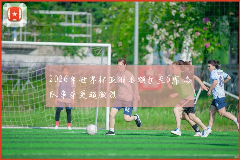 2026年世界杯亚洲名额扩至5席 各队争夺更趋激烈