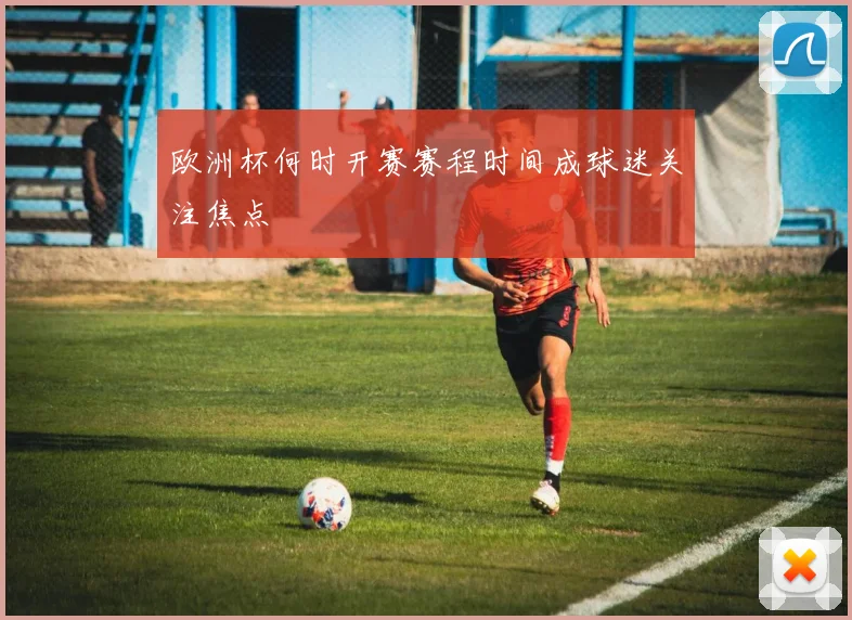 欧洲杯何时开赛赛程时间成球迷关注焦点