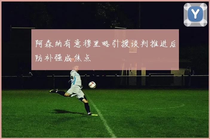 阿森纳有意穆里略引援谈判推进后防补强成焦点